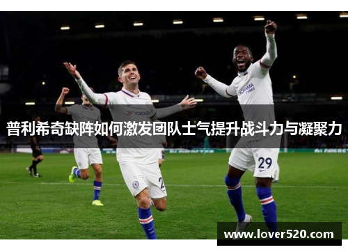 普利希奇缺阵如何激发团队士气提升战斗力与凝聚力 普利希奇缺阵如何激发团队士气提升战斗力与凝聚力