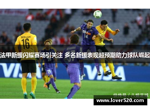 法甲新援闪耀赛场引关注 多名新援表现超预期助力球队崛起 法甲新援闪耀赛场引关注 多名新援表现超预期助力球队崛起
