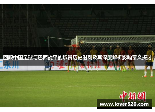 回顾中国足球与巴西战平的珍贵历史时刻及其深度解析影响意义探讨